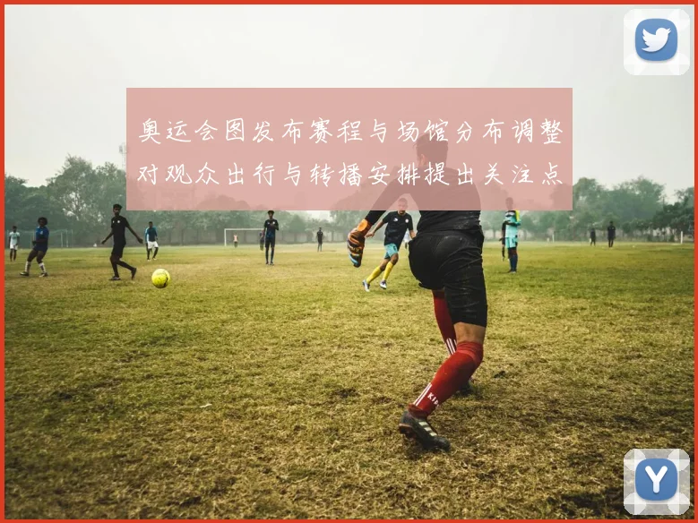 奥运会图发布赛程与场馆分布调整对观众出行与转播安排提出关注点