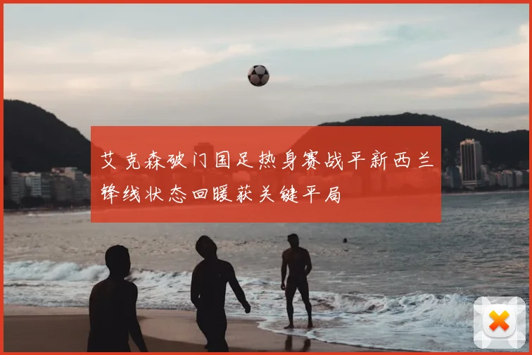 艾克森破门国足热身赛战平新西兰锋线状态回暖获关键平局