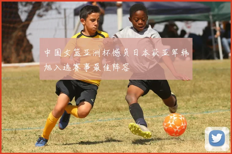 中国女篮亚洲杯憾负日本获亚军韩旭入选赛事最佳阵容