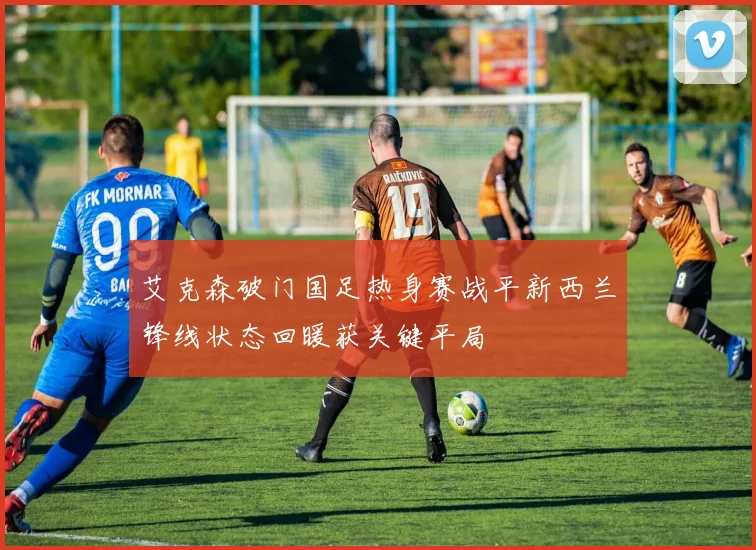 艾克森破门国足热身赛战平新西兰锋线状态回暖获关键平局