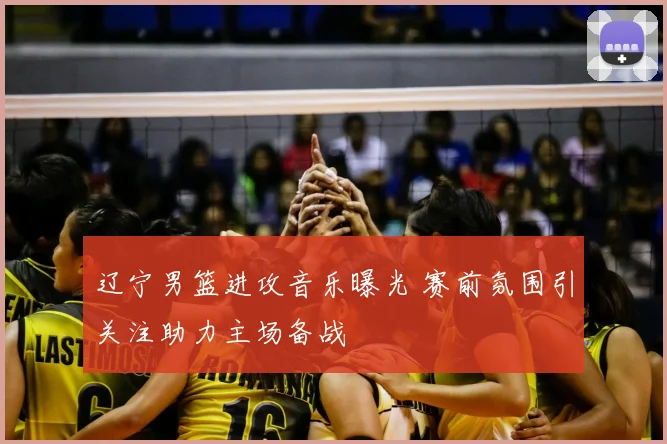 辽宁男篮进攻音乐曝光 赛前氛围引关注助力主场备战