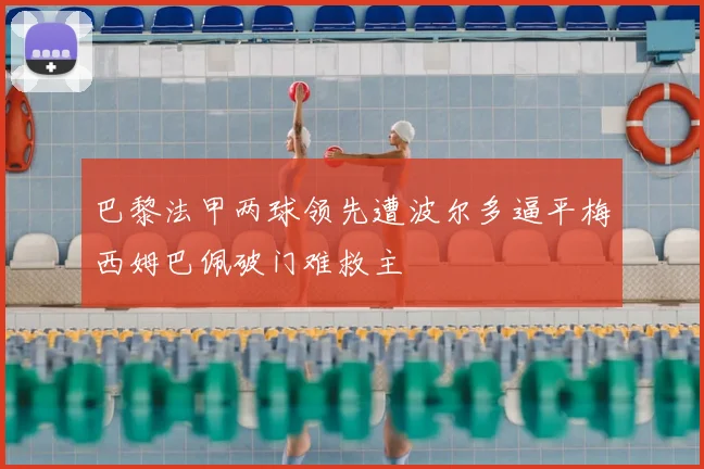 巴黎法甲两球领先遭波尔多逼平梅西姆巴佩破门难救主