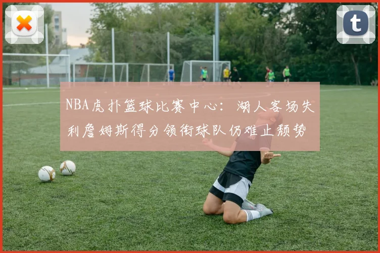 NBA虎扑篮球比赛中心:湖人客场失利詹姆斯得分领衔球队仍难止颓势