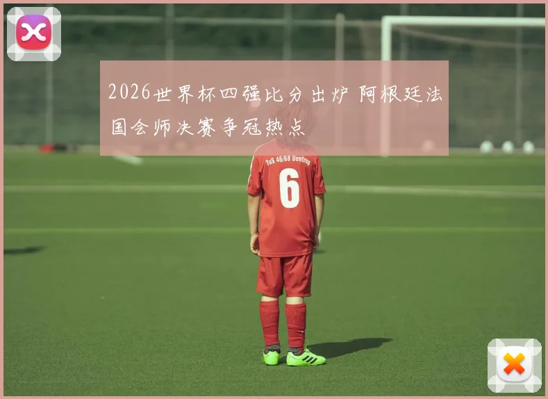 2026世界杯四强比分出炉 阿根廷法国会师决赛争冠热点