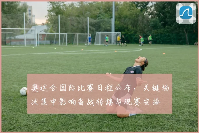 奥运会国际比赛日程公布，关键场次集中影响备战转播与观赛安排