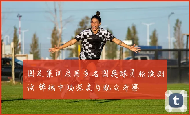 国足集训启用多名国奥球员轮换测试 锋线中场深度与配合考察