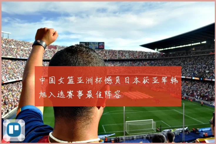 中国女篮亚洲杯憾负日本获亚军韩旭入选赛事最佳阵容