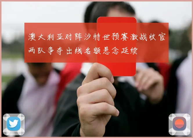 澳大利亚对阵沙特世预赛激战收官两队争夺出线名额悬念延续