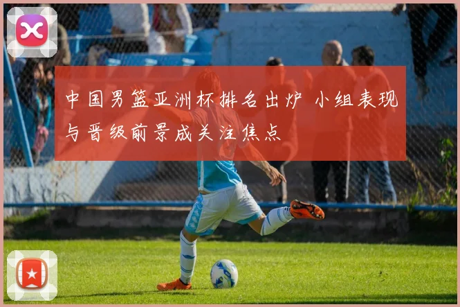 中国男篮亚洲杯排名出炉 小组表现与晋级前景成关注焦点