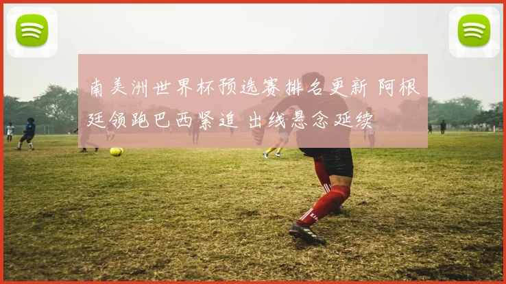 南美洲世界杯预选赛排名更新 阿根廷领跑巴西紧追 出线悬念延续