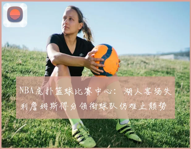 NBA虎扑篮球比赛中心:湖人客场失利詹姆斯得分领衔球队仍难止颓势