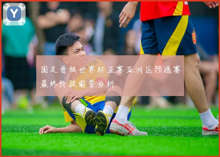 国足晋级世界杯正赛亚洲区预选赛最终阶段前景分析