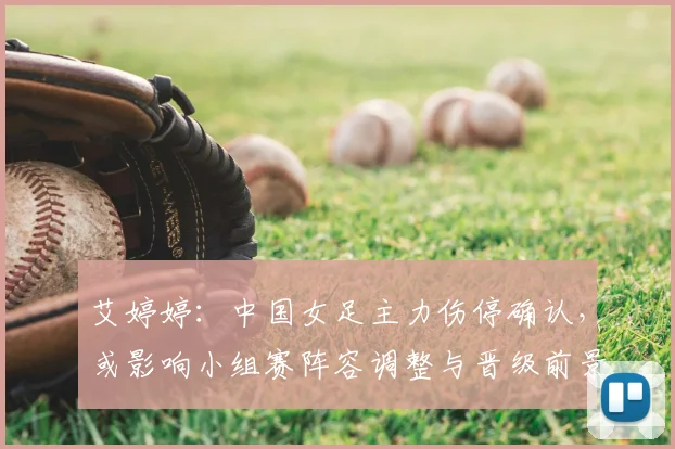 艾婷婷：中国女足主力伤停确认，或影响小组赛阵容调整与晋级前景