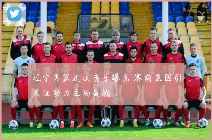 辽宁男篮进攻音乐曝光 赛前氛围引关注助力主场备战