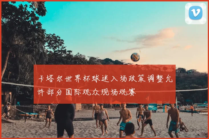 卡塔尔世界杯球迷入场政策调整允许部分国际观众现场观赛