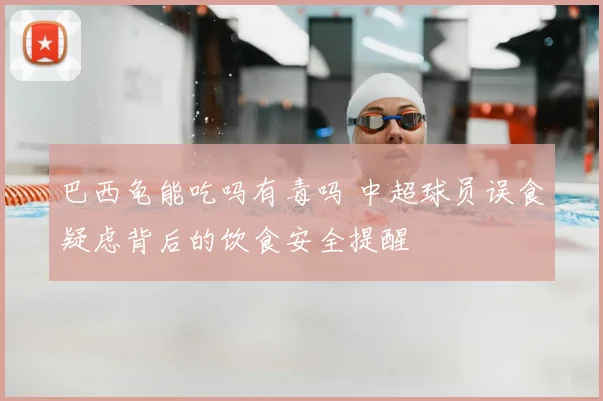 巴西龟能吃吗有毒吗 中超球员误食疑虑背后的饮食安全提醒