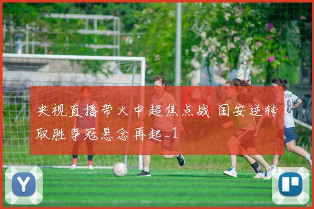 央视直播带火中超焦点战 国安逆转取胜争冠悬念再起_1