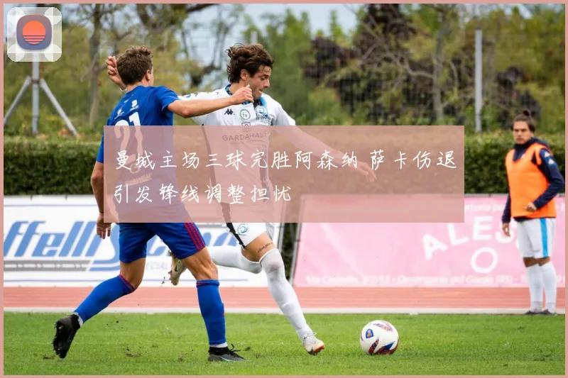 曼城主场三球完胜阿森纳 萨卡伤退引发锋线调整担忧