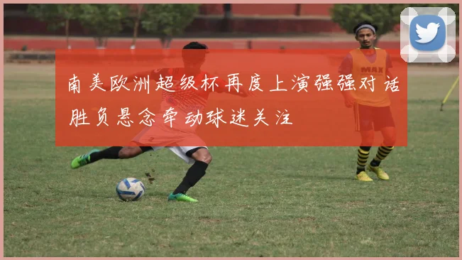 南美欧洲超级杯再度上演强强对话 胜负悬念牵动球迷关注