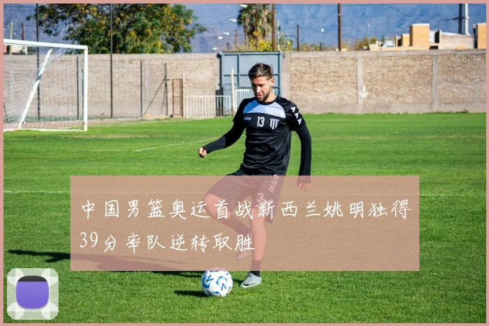 中国男篮奥运首战新西兰姚明独得39分率队逆转取胜