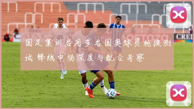 国足集训启用多名国奥球员轮换测试 锋线中场深度与配合考察