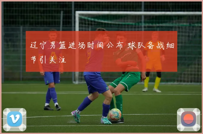 辽宁男篮进场时间公布 球队备战细节引关注