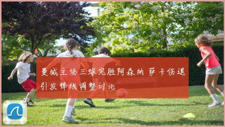 曼城主场三球完胜阿森纳 萨卡伤退引发锋线调整讨论