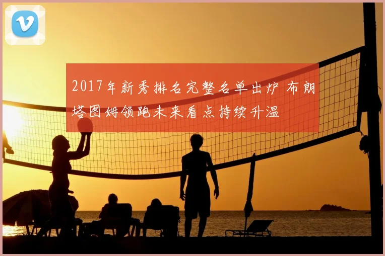 2017年新秀排名完整名单出炉 布朗塔图姆领跑未来看点持续升温