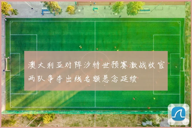 澳大利亚对阵沙特世预赛激战收官两队争夺出线名额悬念延续