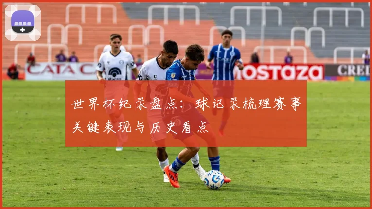 世界杯纪录盘点:球记录梳理赛事关键表现与历史看点